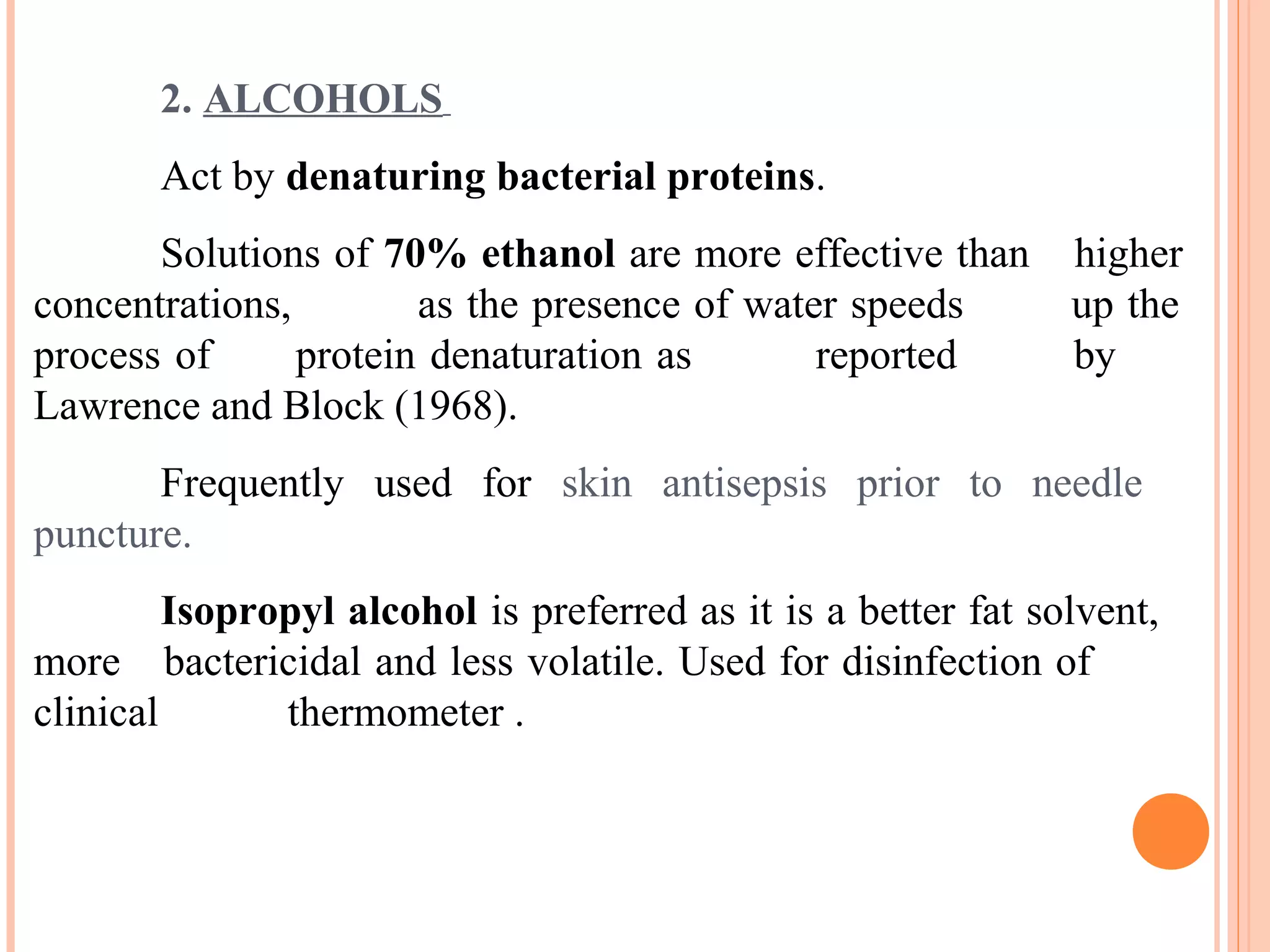 2. ALCOHOLS
Act by denaturing bacterial proteins.
Solutions of 70% ethanol are more effective than higher
concentrations, as the presence of water speeds up the
process of protein denaturation as reported by
Lawrence and Block (1968).
Frequently used for skin antisepsis prior to needle
puncture.
Isopropyl alcohol is preferred as it is a better fat solvent,
more bactericidal and less volatile. Used for disinfection of
clinical thermometer .
 