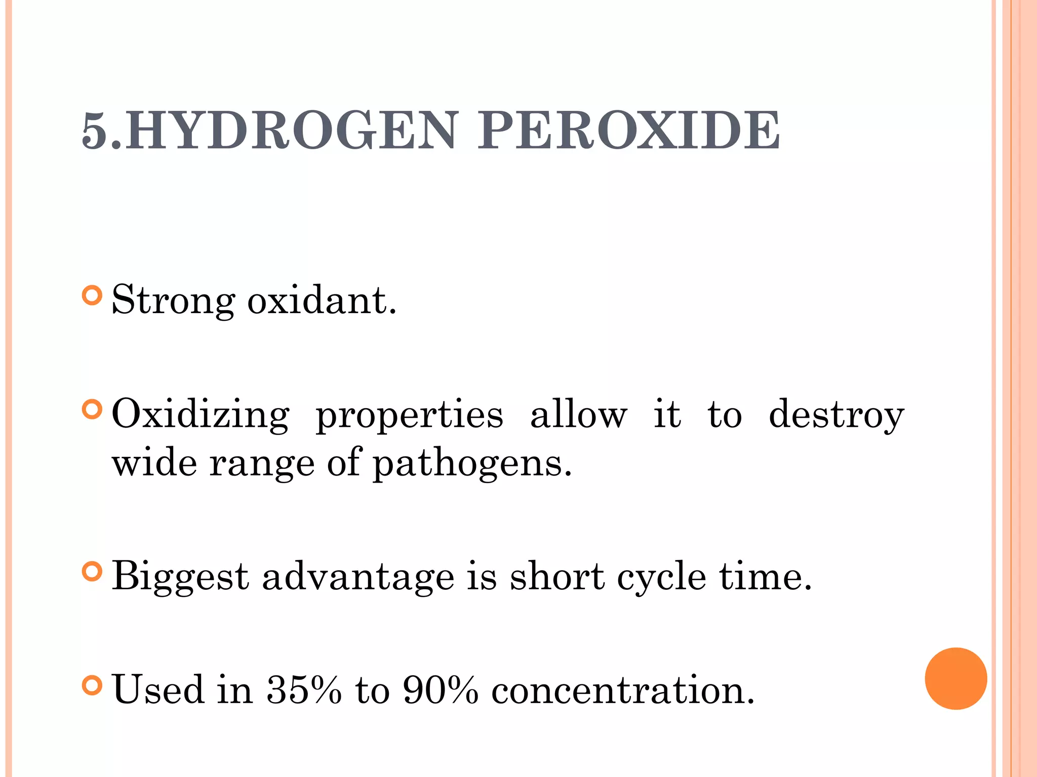 5.HYDROGEN PEROXIDE
 Strong oxidant.
 Oxidizing properties allow it to destroy
wide range of pathogens.
 Biggest advantage is short cycle time.
 Used in 35% to 90% concentration.
 