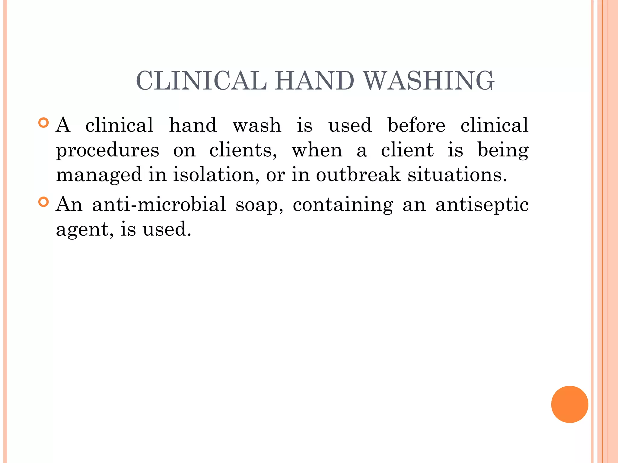 CLINICAL HAND WASHING
 A clinical hand wash is used before clinical
procedures on clients, when a client is being
managed in isolation, or in outbreak situations.
 An anti-microbial soap, containing an antiseptic
agent, is used.
 
