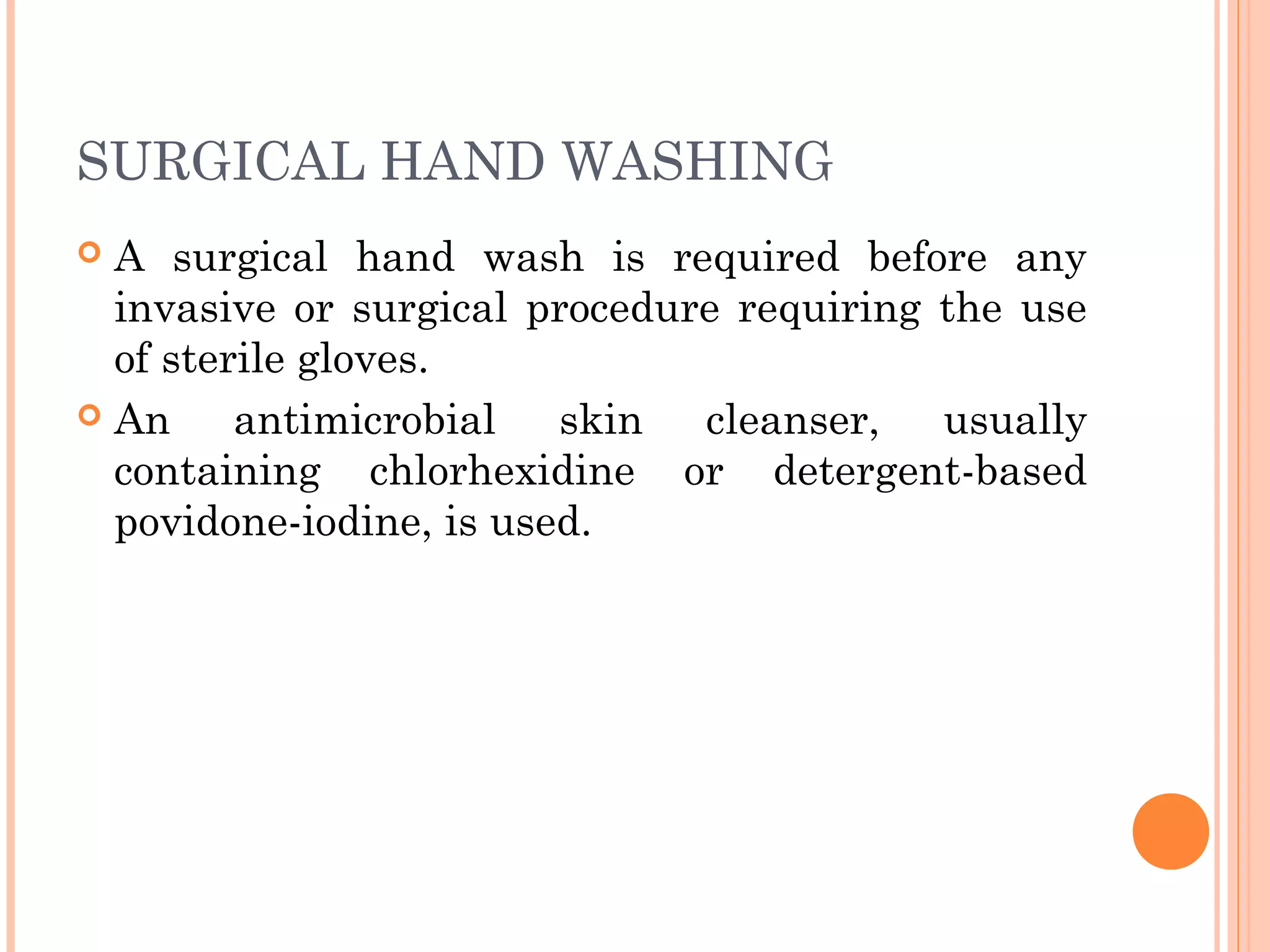 SURGICAL HAND WASHING
 A surgical hand wash is required before any
invasive or surgical procedure requiring the use
of sterile gloves.
 An antimicrobial skin cleanser, usually
containing chlorhexidine or detergent-based
povidone-iodine, is used.
 