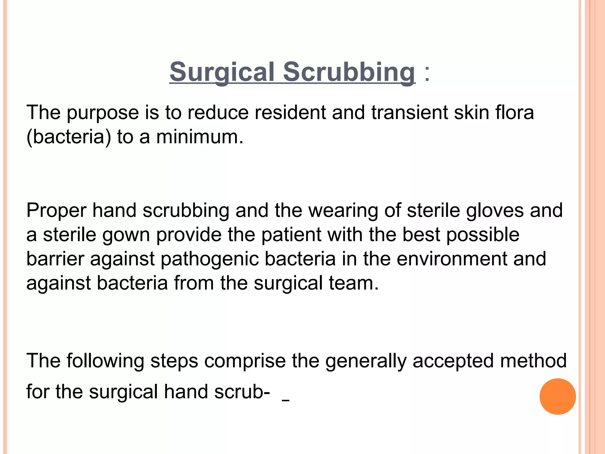 Surgical Scrubbing :
The purpose is to reduce resident and transient skin flora
(bacteria) to a minimum.
Proper hand scrubbing and the wearing of sterile gloves and
a sterile gown provide the patient with the best possible
barrier against pathogenic bacteria in the environment and
against bacteria from the surgical team.
The following steps comprise the generally accepted method
for the surgical hand scrub-
 