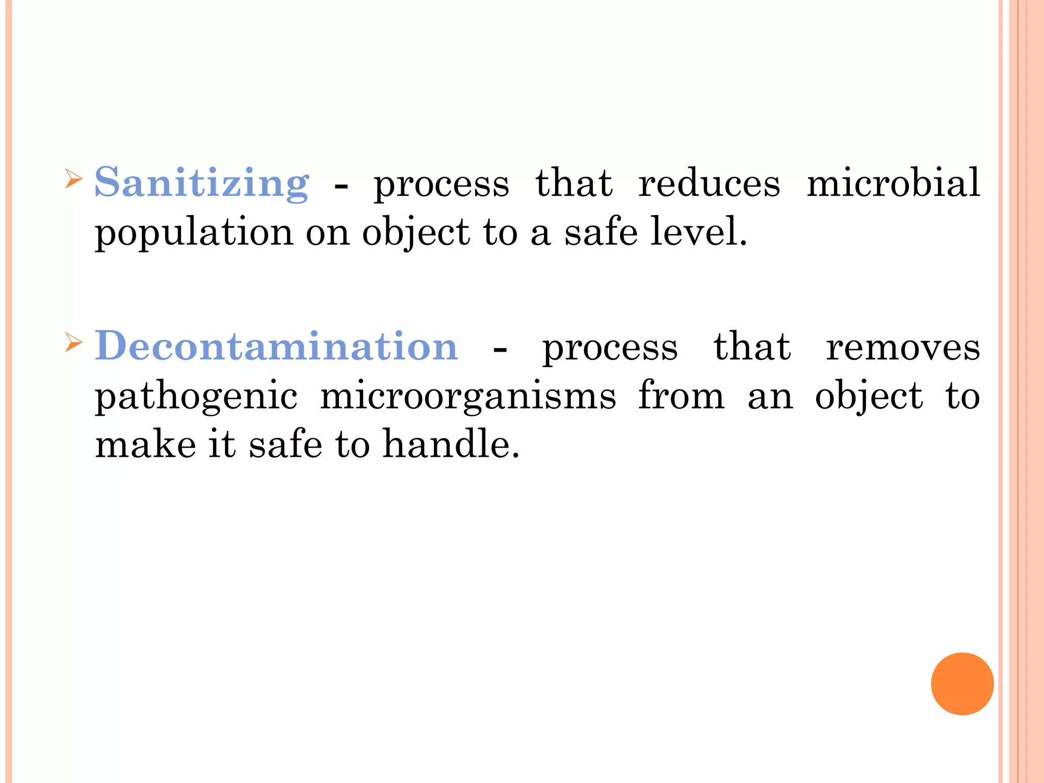  Sanitizing - process that reduces microbial
population on object to a safe level.
 Decontamination - process that removes
pathogenic microorganisms from an object to
make it safe to handle.
 