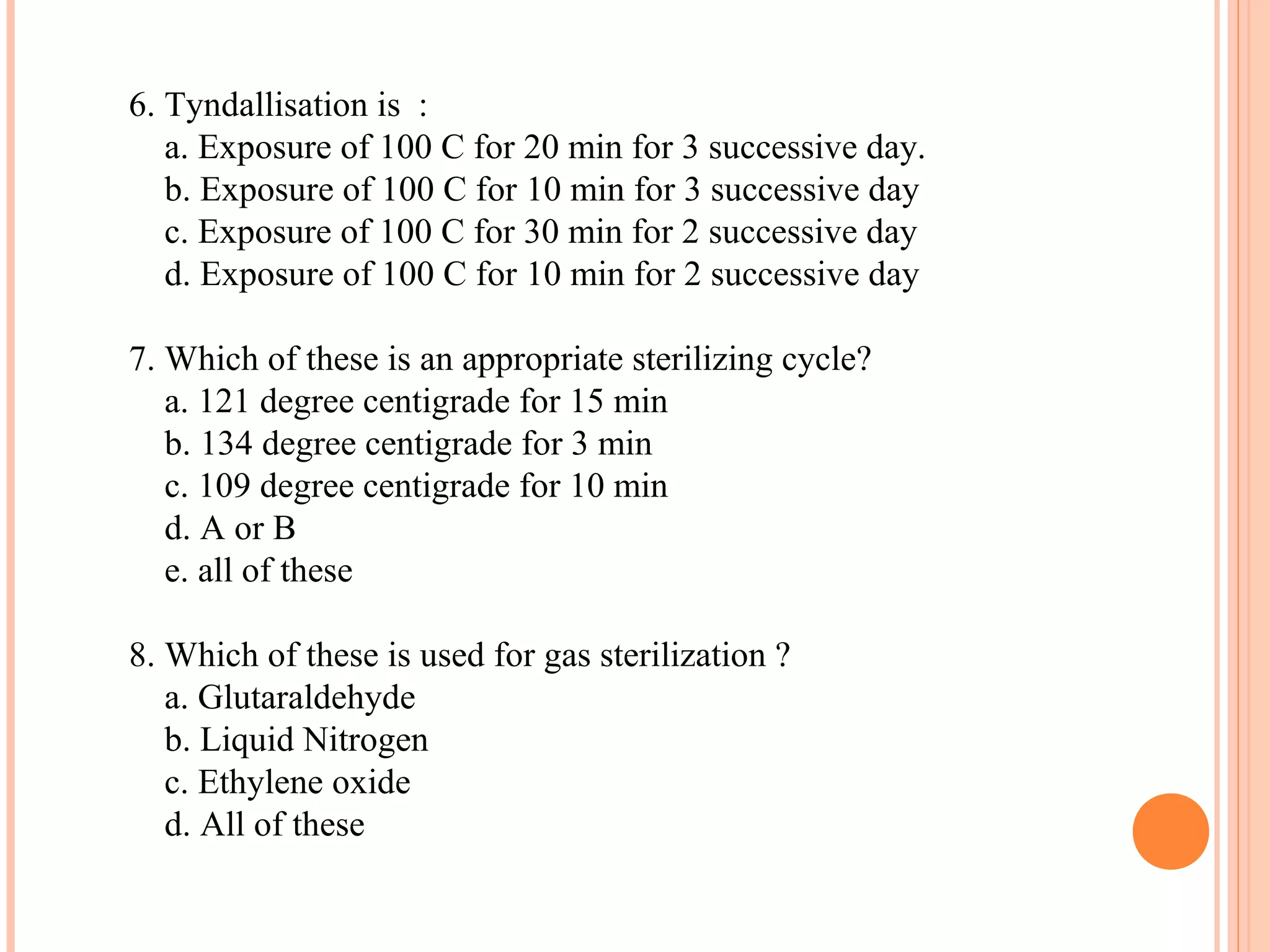 6. Tyndallisation is :
a. Exposure of 100 C for 20 min for 3 successive day.
b. Exposure of 100 C for 10 min for 3 successive day
c. Exposure of 100 C for 30 min for 2 successive day
d. Exposure of 100 C for 10 min for 2 successive day
7. Which of these is an appropriate sterilizing cycle?
a. 121 degree centigrade for 15 min
b. 134 degree centigrade for 3 min
c. 109 degree centigrade for 10 min
d. A or B
e. all of these
8. Which of these is used for gas sterilization ?
a. Glutaraldehyde
b. Liquid Nitrogen
c. Ethylene oxide
d. All of these
 