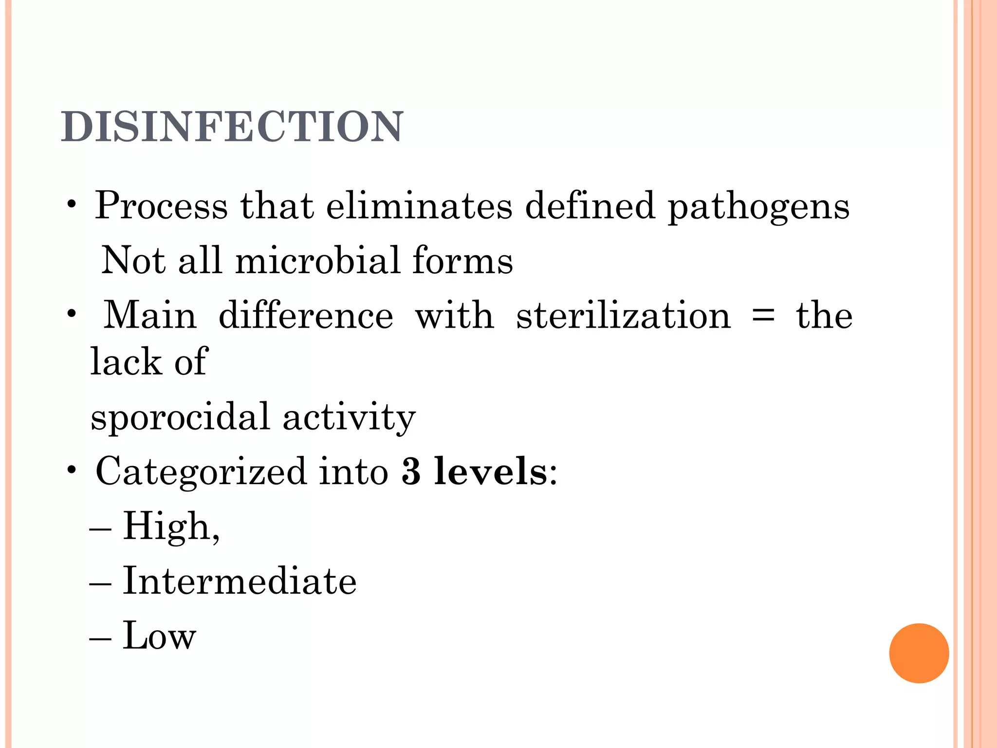 DISINFECTION
• Process that eliminates defined pathogens
Not all microbial forms
• Main difference with sterilization = the
lack of
sporocidal activity
• Categorized into 3 levels:
– High,
– Intermediate
– Low
 