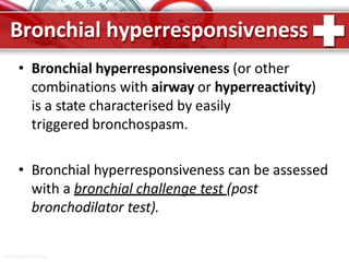 Bronchial hyperresponsiveness
ProPowerPoint.Ru
• Bronchial hyperresponsiveness (or other
combinations with airway or hyperreactivity)
is a state characterised by easily
triggered bronchospasm.
• Bronchial hyperresponsiveness can be assessed
with a bronchial challenge test (post
bronchodilator test).
 
