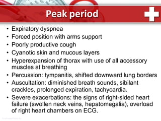 Peak period
ProPowerPoint.Ru
• Expiratory dyspnea
• Forced position with arms support
• Poorly productive cough
• Cyanotic skin and mucous layers
• Hyperexpansion of thorax with use of all accessory
muscles at breathing
• Percussion: tympanitis, shifted downward lung borders
• Auscultation: diminished breath sounds, sibilant
crackles, prolonged expiration, tachycardia.
• Severe exacerbations: the signs of right-sided heart
failure (swollen neck veins, hepatomegalia), overload
of right heart chambers on ECG.
 