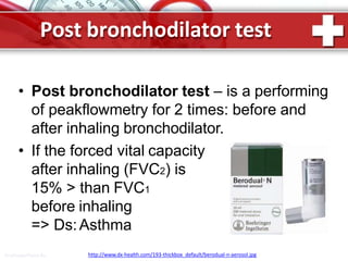Post bronchodilator test
• Post bronchodilator test – is a performing
of peakflowmetry for 2 times: before and
after inhaling bronchodilator.
• If the forced vital capacity
after inhaling (FVC2) is
15% > than FVC1
before inhaling
=> Ds:Asthma
http://www.dx-health.com/193-thickbox_default/berodual-n-aerosol.jpgProPowerPoint.Ru
 