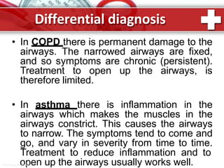 Differential diagnosis
• In COPD there is permanent damage to the
airways. The narrowed airways are fixed,
and so symptoms are chronic (persistent).
Treatment to open up the airways, is
therefore limited.
• In asthma there is inflammation in the
airways which makes the muscles in the
airways constrict. This causes the airways
to narrow. The symptoms tend to come and
go, and vary in severity from time to time.
Treatment to reduce inflammation and to
ProPowerPooint.pRu en up the airways usually works well.
 