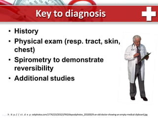 Key to diagnosis
• History
• Physical exam (resp. tract, skin,
chest)
• Spirometry to demonstrate
reversibility
• Additional studies
ProPohwttepr:/P/ositn.dt.eRpuositphotos.com/1776223/2032/i/950/depositphotos_20320029-an-old-doctor-showing-an-empty-medical-clipboard.jpg
 