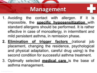 Management
1. Avoiding the contact with allergen. If it is
impossible, the specific hyposensitization with
standard allergens should be performed. It is rather
effective in case of monoallergy, in intermittent and
mild persistent asthma, in remission phase.
2. Elimination of trigger factors (rational job
placement, changing the residence, psychological
and physical adaptation, careful drug using) is the
second condition for successful asthma treatment.
3. Optimally selected medical care is the base of
asthma management.
ProPowerPoint.Ru
 