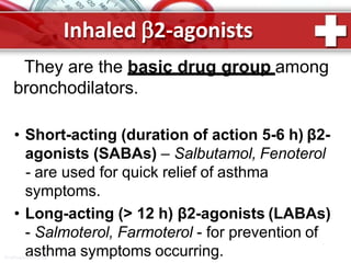 They are the basic drug group among
bronchodilators.
• Short-acting (duration of action 5-6 h) β2-
agonists (SABAs) – Salbutamol, Fenoterol
- are used for quick relief of asthma
symptoms.
• Long-acting (> 12 h) β2-agonists (LABAs)
- Salmoterol, Farmoterol - for prevention of
asthma symptoms occurring.
Inhaled 2-agonists
ProPowerPoint.Ru
 