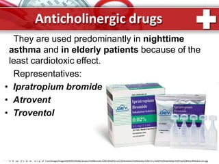 They are used predominantly in nighttime
asthma and in elderly patients because of the
least cardiotoxic effect.
Representatives:
• Ipratropium bromide
• Atrovent
• Troventol
Anticholinergic drugs
ProPhottwps:e//rsPtoorei.nmtc.gRufuf.com/Images/Images550/005553%20Ipratropium%20Bromide,%200.02%20Percent,%20Inhalation%20Solution,%202.5mL,%2025%20Vials%20per%20Tray%20McGuffMedical.com.jpg
 