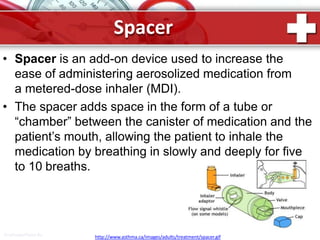 Spacer
ProPowerPoint.Ru http://www.asthma.ca/images/adults/treatment/spacer.gif
• Spacer is an add-on device used to increase the
ease of administering aerosolized medication from
a metered-dose inhaler (MDI).
• The spacer adds space in the form of a tube or
“chamber” between the canister of medication and the
patient’s mouth, allowing the patient to inhale the
medication by breathing in slowly and deeply for five
to 10 breaths.
 