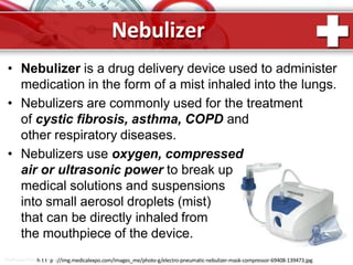 Nebulizer
ProPowerPoinhtt.tRpu://img.medicalexpo.com/images_me/photo-g/electro-pneumatic-nebulizer-mask-compressor-69408-139473.jpg
• Nebulizer is a drug delivery device used to administer
medication in the form of a mist inhaled into the lungs.
• Nebulizers are commonly used for the treatment
of cystic fibrosis, asthma, COPD and
other respiratory diseases.
• Nebulizers use oxygen, compressed
air or ultrasonic power to break up
medical solutions and suspensions
into small aerosol droplets (mist)
that can be directly inhaled from
the mouthpiece of the device.
 