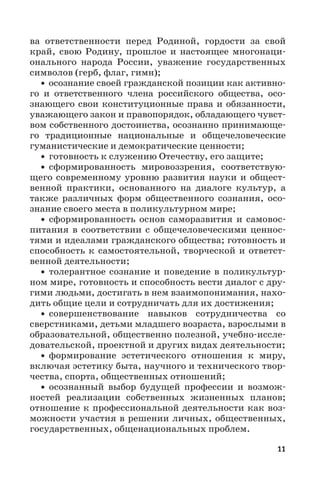 11
ва ответственности перед Родиной, гордости за свой
край, свою Родину, прошлое и настоящее многонаци-
онального народа России, уважение государственных
символов (герб, флаг, гимн);
• осознание своей гражданской позиции как активно-
го и ответственного члена российского общества, осо-
знающего свои конституционные права и обязанности,
уважающего закон и правопорядок, обладающего чувст-
вом собственного достоинства, осознанно принимающе-
го традиционные национальные и общечеловеческие
гуманистические и демократические ценности;
• готовность к служению Отечеству, его защите;
• сформированность мировоззрения, соответствую-
щего современному уровню развития науки и общест-
венной практики, основанного на диалоге культур, а
также различных форм общественного сознания, осо-
знание своего места в поликультурном мире;
• сформированность основ саморазвития и самовос-
питания в соответствии с общечеловеческими ценнос-
тями и идеалами гражданского общества; готовность и
способность к самостоятельной, творческой и ответст-
венной деятельности;
• толерантное сознание и поведение в поликультур-
ном мире, готовность и способность вести диалог с дру-
гими людьми, достигать в нем взаимопонимания, нахо-
дить общие цели и сотрудничать для их достижения;
• совершенствование навыков сотрудничества со
сверстниками, детьми младшего возраста, взрослыми в
образовательной, общественно полезной, учебно-иссле-
довательской, проектной и других видах деятельности;
• формирование эстетического отношения к миру,
включая эстетику быта, научного и технического твор-
чества, спорта, общественных отношений;
• осознанный выбор будущей профессии и возмож-
ностей реализации собственных жизненных планов;
отношение к профессиональной деятельности как воз-
можности участия в решении личных, общественных,
государственных, общенациональных проблем.
 