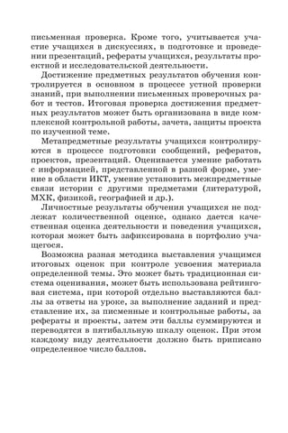 14
письменная проверка. Кроме того, учитывается уча-
стие учащихся в дискуссиях, в подготовке и проведе-
нии презентаций, рефераты учащихся, результаты про-
ектной и исследовательской деятельности.
Достижение предметных результатов обучения кон-
тролируется в основном в процессе устной проверки
знаний, при выполнении письменных проверочных ра-
бот и тестов. Итоговая проверка достижения предмет-
ных результатов может быть организована в виде ком-
плексной контрольной работы, зачета, защиты проекта
по изученной теме.
Метапредметные результаты учащихся контролиру-
ются в процессе подготовки сообщений, рефератов,
проектов, презентаций. Оценивается умение работать
с информацией, представленной в разной форме, уме-
ние в области ИКТ, умение установить межпредметные
связи истории с другими предметами (литературой,
МХК, физикой, географией и др.).
Личностные результаты обучения учащихся не под-
лежат количественной оценке, однако дается каче-
ственная оценка деятельности и поведения учащихся,
которая может быть зафиксирована в портфолио уча-
щегося.
Возможна разная методика выставления учащимся
итоговых оценок при контроле усвоения материала
определенной темы. Это может быть традиционная си-
стема оценивания, может быть использована рейтинго-
вая система, при которой отдельно выставляются бал-
лы за ответы на уроке, за выполнение заданий и пред-
ставление их, за писменные и контрольные работы, за
рефераты и проекты, затем эти баллы суммируются и
переводятся в пятибалльную шкалу оценок. При этом
каждому виду деятельности должно быть приписано
определенное число баллов.
 