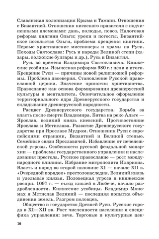 16
Славянская колонизация Крыма и Тамани. Отношения
с Византией. Отношения киевского правителя с подчи-
ненными племенами: дань, полюдье, повоз. Налоговая
реформа княгини Ольги: уроки и погосты. Византий-
ское посольство Ольги, проблема крещения княгини.
Первые христианские миссионеры и храмы на Руси.
Походы Святослава: Русь и народы Великой степи (ха-
зары, волжские булгары и др.), Русь и Византия.
Русь во времена Владимира Святославича. Княже-
ские усобицы. Языческая реформа 980 г.: цели и итоги.
Крещение Руси — причины новой религиозной рефор-
мы. Проблема двоеверия. Становление Русской право-
славной церкви. Значение принятия христианства.
Православие как основа формирования древнерусской
культуры и менталитета. Окончательное оформление
территориального ядра Древнерусского государства и
складывание древнерусской народности.
Расцвет Древнерусского государства. Борьба за
власть после смерти Владимира. Битва на реке Альте —
Ярослав, великий князь киевский. Противостояние
Ярослава и Мстислава. Развитие Древнерусского госу-
дарства при Ярославе Мудром. Отношения Руси с евро-
пейскими странами, Византией и Великой степью.
Семейные связи Ярославичей. Избавление от печенеж-
ской угрозы. Особенности русской феодальной монар-
хии — проблемы государственного управления и насле-
дования престола. Русское православие — рост между-
народного влияния. Избрание митрополита Илариона.
Власть и народ во второй половине XI — начале XII в.
«Очередной порядок» престолонаследия. Великий князь
и удельные князья. Половецкая угроза и княжеские
распри. 1097 г. — съезд князей в Любече, начало раз-
дробленности. Княжеские усобицы. Владимир Моно-
мах и Мстислав Великий — последняя попытка объе-
динения земель. Разгром половцев.
Общество и государство Древней Руси. Русские горо-
да в XI—XII вв. Рост численности населения и специ-
фика управления: вече. Торговые и культурные цен-
 
