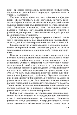 179
ции, проверка понимания, самооценка (рефлексия),
определение дальнейшего маршрута продвижения в
учебном материале.
Учитель должен показать, как работать с информа-
цией, сформулировать цели обучения, научить рабо-
тать с информационными объектами, строить образова-
тельные маршруты для достижения поставленных це-
лей. Обращаем внимание, что последовательность
работы с учебным материалом определяет учитель с
учетом индивидуальных особенностей каждого учаще-
гося или группы учащихся.
Далее приводится пример построения учебного заня-
тия с использованием как традиционных полиграфиче-
ских изданий, так и интерактивных наглядных пособий.
В начале занятия учитель создает мотивацию на изу-
чение конкретной темы, обозначает учебные цели и
маршруты, по которым учащиеся пойдут к их достиже-
нию.
Если есть хорошо подготовленные учащиеся, а тема
не очень сложная, можно применить технологию «опе-
режающего» обучения, когда ученик по заранее опре-
деленному учителем маршруту самостоятельно знако-
мится с новой темой и на уроке кратко описывает изу-
чаемый круг вопросов. Для создания мотивации работу
иногда целесообразно начинать со зрительного ряда.
Это могут быть иллюстрации, короткие видео или ани-
мационные фрагменты, слайд-шоу. Краткие сведения
при необходимости фиксируются учителем на доске и
учащимися в тетрадях. Это поможет освоить навыки
конспектирования и активизирует зрительную память.
Такой метод позволяет задействовать практически все
органы восприятия и позволит эффективно работать
учащимся с разным типом восприятия.
Работа с материалами интерактивных наглядных по-
собий должна сочетаться с традиционной деятельно-
стью с информационными материалами. Например,
учащиеся могут записывать в тетрадях ключевые тер-
мины, выполнять письменные задания, устно отвечать
 