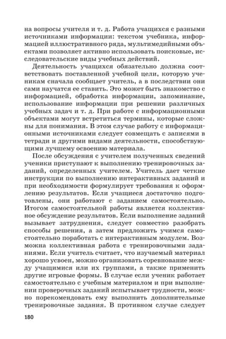 180
на вопросы учителя и т. д. Работа учащихся с разными
источниками информации: текстом учебника, инфор-
мацией иллюстративного ряда, мультимедийными объ-
ектами позволяет активно использовать поисковые, ис-
следовательские виды учебных действий.
Деятельность учащихся обязательно должна соот-
ветствовать поставленной учебной цели, которую уче-
никам сначала сообщает учитель, а в последствии они
сами научатся ее ставить. Это может быть знакомство с
информацией, обработка информации, запоминание,
использование информации при решении различных
учебных задач и т. д. При работе с информационными
объектами могут встретиться термины, которые слож-
ны для понимания. В этом случае работу с информаци-
онными источниками следует совмещать с записями в
тетради и другими видами деятельности, способствую-
щими лучшему освоению материала.
После обсуждения с учителем полученных сведений
ученики приступают к выполнению тренировочных за-
даний, определенных учителем. Учитель дает четкие
инструкции по выполнению интерактивных заданий и
при необходимости формулирует требования к оформ-
лению результатов. Если учащиеся достаточно подго-
товлены, они работают с заданием самостоятельно.
Итогом самостоятельной работы является коллектив-
ное обсуждение результатов. Если выполнение заданий
вызывает затруднения, следует совместно разобрать
способы решения, а затем предложить учимся само-
стоятельно поработать с интерактивным модулем. Воз-
можна коллективная работа с тренировочными зада-
ниями. Если учитель считает, что изучаемый материал
хорошо усвоен, можно организовать соревнование меж-
ду учащимися или их группами, а также применить
другие игровые формы. В случае если ученик работает
самостоятельно с учебным материалом и при выполне-
нии проверочных заданий испытывает трудности, мож-
но порекомендовать ему выполнить дополнительные
тренировочные задания. В противном случае следует
 