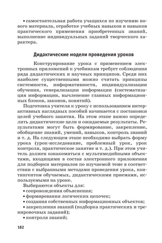 182
• самостоятельная работа учащихся по изучению но-
вого материала, отработке учебных навыков и навыков
практического применения приобретенных знаний,
выполнение индивидуальных заданий творческого ха-
рактера.
Дидактические модели проведения уроков
Конструирование урока с применением элек-
тронных приложений к учебникам требует соблюдения
ряда дидактических и научных принципов. Среди них
наиболее существенными можно считать принципы
системности, информативности, индивидуализации
обучения, генерализации информации (систематиза-
ция информации, вычленение главных информацион-
ных блоков, законов, понятий).
Подготовка учителя к уроку с использованием интер-
активных наглядных пособий начинается с постановки
целей учебного занятия. На этом этапе важно опреде-
лить дидактические цели и ожидаемые результаты. Ре-
зультатами могут быть формирование, закрепление,
обобщение знаний, умений, навыков, контроль знаний
и т. д. На следующем этапе необходимо выбрать форму
урока (урок-исследование, проблемный урок, урок
контроля, практическое занятие и т. д.). При этом учи-
тель должен ознакомиться с мультимедийными объек-
тами, входящими в состав электронного приложения
для подборки материалов по изучаемой теме в соответ-
ствии с выбранными методами проведения урока, кон-
тингентом обучаемых, дидактическими приемами, ис-
пользуемыми на уроке.
Выбираются объекты для:
• сопровождения объяснения;
• формирования логических цепочек;
• создания собственных информационных объектов;
• закрепления знаний (подборка практических и тре-
нировочных заданий);
• контроля знаний;
 