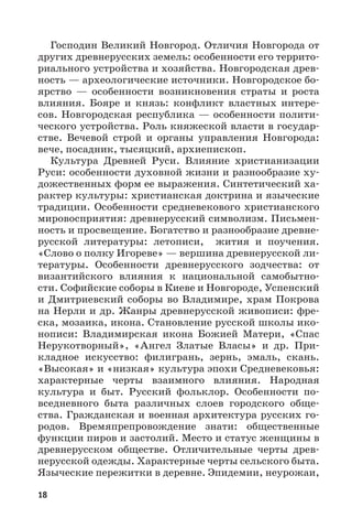18
Господин Великий Новгород. Отличия Новгорода от
других древнерусских земель: особенности его террито-
риального устройства и хозяйства. Новгородская древ-
ность — археологические источники. Новгородское бо-
ярство  — особенности возникновения страты и роста
влияния. Бояре и князь: конфликт властных интере-
сов. Новгородская республика — особенности полити-
ческого устройства. Роль княжеской власти в государ-
стве. Вечевой строй и органы управления Новгорода:
вече, посадник, тысяцкий, архиепископ.
Культура Древней Руси. Влияние христианизации
Руси: особенности духовной жизни и разнообразие ху-
дожественных форм ее выражения. Синтетический ха-
рактер культуры: христианская доктрина и языческие
традиции. Особенности средневекового христианского
мировосприятия: древнерусский символизм. Письмен-
ность и просвещение. Богатство и разнообразие древне-
русской литературы: летописи, жития и поучения.
«Слово о полку Игореве» — вершина древнерусской ли-
тературы. Особенности древнерусского зодчества: от
византийского влияния к национальной самобытно-
сти. Софийские соборы в Киеве и Новгороде, Успенский
и Дмитриевский соборы во Владимире, храм Покрова
на Нерли и др. Жанры древнерусской живописи: фре-
ска, мозаика, икона. Становление русской школы ико-
нописи: Владимирская икона Божией Матери, «Спас
Нерукотворный», «Ангел Златые Власы» и др. При-
кладное искусство: филигрань, зернь, эмаль, скань.
«Высокая» и «низкая» культура эпохи Средневековья:
характерные черты взаимного влияния. Народная
культура и быт. Русский фольклор. Особенности по-
вседневного быта различных слоев городского обще-
ства. Гражданская и военная архитектура русских го-
родов. Времяпрепровождение знати: общественные
функции пиров и застолий. Место и статус женщины в
древнерусском обществе. Отличительные черты древ-
нерусской одежды. Характерные черты сельского быта.
Языческие пережитки в деревне. Эпидемии, неурожаи,
 