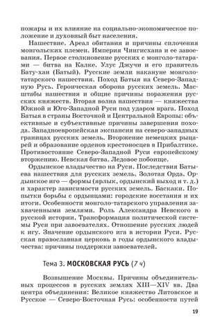 19
пожары и их влияние на социально-экономическое по-
ложение и духовный быт населения.
Нашествие. Ареал обитания и причины сплочения
монгольских племен. Империя Чингисхана и ее завое-
вания. Первое столкновение русских с монголо-татара-
ми — битва на Калке. Улус Джучи и его правитель
Бату-хан (Батый). Русские земли накануне монголо-
татарского нашествия. Поход Батыя на Северо-Запад-
ную Русь. Героическая оборона русских земель. Мас-
штабы нашествия и общие причины поражения рус-
ских княжеств. Вторая волна нашествия — княжества
Южной и Юго-Западной Руси под ударом врага. Поход
Батыя в страны Восточной и Центральной Европы: объ-
ективные и субъективные причины завершения похо-
да. Западноевропейская экспансия на северо-западных
границах русских земель. Вторжение немецких рыца-
рей и образование орденов крестоносцев в Прибалтике.
Противостояние Северо-Западной Руси европейскому
вторжению. Невская битва. Ледовое побоище.
Ордынское владычество на Руси. Последствия Баты-
ева нашествия для русских земель. Золотая Орда. Ор-
дынское иго — формы (ярлык, ордынский выход и т. д.)
и характер зависимости русских земель. Баскаки. По-
пытки борьбы с ордынцами: городские восстания и их
итоги. Особенности монголо-татарского управления за-
хваченными землями. Роль Александра Невского в
русской истории. Трансформация политической систе-
мы Руси при завоевателях. Отношение русских людей
к игу. Значение ордынского ига в истории Руси. Рус-
ская православная церковь в годы ордынского влады-
чества: причины поддержки завоевателей.
Тема 3. МОСКОВСКАЯ РУСЬ (7 ч)
Возвышение Москвы. Причины объединитель-
ных процессов в русских землях XIII—XIV  вв. Два
центра объединения: Великое княжество Литовское и
Русское  — Северо-Восточная Русь: особенности путей
 
