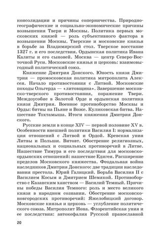 20
консолидации и причины соперничества. Природно-
географические и социально-экономические причины
возвышения Твери и Москвы. Политика первых мо-
сковских князей  — роль субъективного фактора в
возвышении Москвы. Тверские и московские князья
в борьбе за Владимирский стол. Тверское восстание
1327 г. и его последствия. Ордынская политика Ивана
Калиты и его сыновей. Москва  — центр Северо-Вос-
точной Руси. Московские князья и церковь: взаимовы-
годный политический союз.
Княжение Дмитрия Донского. Юность князя Дми-
трия  — промосковская политика митрополита Алек-
сея. Начало противостояния с Литвой. Московские
походы Ольгерда — «литовщина». Завершение москов-
ско-тверского противостояния, поражение Твери.
Междоусобие в Золотой Орде и ордынская политика
князя Дмитрия. Военное противоборство Москвы и
Орды: битвы на Пьяне и Воже. Куликовская битва. На-
шествие Тохтамыша. Итоги княжения Дмитрия Дон-
ского.
Русские земли в конце XIV — первой половине XV в.
Особенности внешней политики Василия I: нормализа-
ция отношений с Литвой и Ордой. Кревская уния
Литвы и Польши. Витовт. Обострение религиозных,
национальных и социальных противоречий в Литве.
Нашествие Тимура и его последствия для московско-
ордынских отношений: нашествие Едигея. Расширение
пределов Московского княжества. Феодальная война
наследников Дмитрия Донского: две традиции наследо-
вания престола. Юрий Галицкий. Борьба Василия II с
Василием Косым и Дмитрием Шемякой. Противобор-
ство с Казанским ханством — Василий Темный. Причи-
ны победы Василия Темного: роль и место великого
князя в народном сознании. Обострение московско-
новгородских противоречий: Яжелобицкий договор.
Московские князья и церковь — углубление политиче-
ского союза. Митрополит Иона. Флорентийская уния и
ее последствия: автокефалия Русской православной
 