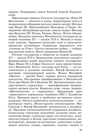 21
церкви. Подвижник земли Русской Сергий Радонеж-
ский.
Образование единого Русского государства. Иван III
Васильевич — личность и эпоха. Характерные черты и
направления собирания русских земель вокруг Москвы
при Иване III. Присоединение Новгорода и Твери. За-
вершение объединения русских земель вокруг Москвы
при Василии III: Псков, Рязань, Вятка. Итоги объеди-
нения. Внешняя политика Московского государства во
второй половине XV — начале XVI в. Москва и татар-
ские ханства. Ордынско-польский союз и московско-
крымские соглашения. Свержение ордынского ига:
«стояние на Угре». Русско-литовские войны — собира-
ние русских земель. Итоги правления Ивана III.
Русское государство и общество во второй половине
XV — начале XVI в. Возвышение московских князей и
формирование новой идеологии единого государства.
Брак Ивана III и Софьи Палеолог: идея преемственно-
сти с Византией. Титул «государь всея Руси» — его по-
литическое и духовное значение. Иосиф Волоцкий и
доктрина самодержавной власти. Монах Филофей:
«Москва  — третий Рим»: первые ростки имперской
идеологии. Внутренние преобразования в Московской
Руси при Иване III и Василии III. Централизация госу-
дарственного управления  — трансформация традици-
онных органов власти. Боярская дума, казна, дворцы.
«Местничество» и «кормление». Зарождение идеи
«приказного» управления. Судебник 1497 г. Хозяйство
Руси. Причины роста и проблемы вотчинного земле-
владения. Начало поместного землепользования — ха-
рактерные черты. Монастырское землевладение. Нил
Сорский и Иосиф Волоцкий: нестяжатели и иосифля-
не. Причины великокняжеской поддержки иосифлян.
Социальная структура населения: великий князь мо-
сковский, бояре, служилые люди «по отечеству», духо-
венство (черное и белое), крестьяне (черносошные, мо-
настырские, жившие на вотчинных, поместных и двор-
цовых землях), купцы, горожане, холопы, казаки и
 
