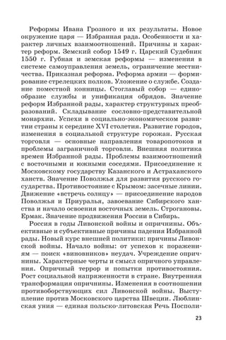 23
Реформы Ивана Грозного и их результаты. Новое
окружение царя — Избранная рада. Особенности и ха-
рактер личных взаимоотношений. Причины и харак-
тер реформ. Земский собор 1549 г. Царский Судебник
1550  г. Губная и земская реформы  — изменения в
системе самоуправления земель, ограничение местни-
чества. Приказная реформа. Реформа армии — форми-
рование стрелецких полков. Уложение о службе. Созда-
ние поместной конницы. Стоглавый собор  — едино-
образие службы и унификация обрядов. Значение
реформ Избранной рады, характер структурных преоб-
разований. Складывание сословно-представительной
монархии. Успехи в социально-экономическом разви-
тии страны к середине XVI столетия. Развитие городов,
изменения в социальной структуре горожан. Русская
торговля  — основные направления товаропотоков и
проблемы заграничной торговли. Внешняя политика
времен Избранной рады. Проблемы взаимоотношений
с восточными и южными соседями. Присоединение к
Московскому государству Казанского и Астраханского
ханств. Значение Поволжья для развития русского го-
сударства. Противостояние с Крымом: засечные линии.
Движение «встречь солнцу» — присоединение народов
Поволжья и Приуралья, завоевание Сибирского хан-
ства и начало освоения восточных земель. Строгановы.
Ермак. Значение продвижения России в Сибирь.
Россия в годы Ливонской войны и опричнины. Объ-
ективные и субъективные причины падения Избранной
рады. Новый курс внешней политики: причины Ливон-
ской войны. Начало войны: от успехов к поражени-
ям — поиск «виновников» неудач. Учреждение оприч-
нины. Характерные черты и смысл опричного управле-
ния. Опричный террор и попытки противостояния.
Рост социальной напряженности в стране. Внутренняя
трансформация опричнины. Изменения в соотношении
противоборствующих сил Ливонской войны. Высту-
пление против Московского царства Швеции. Люблин-
ская уния — единая польско-литовская Речь Посполи-
 