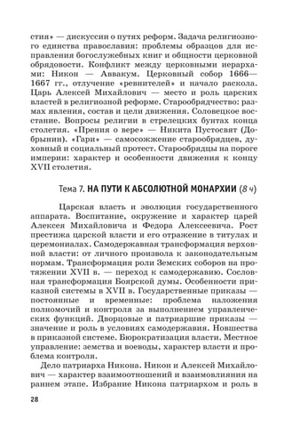 28
стия» — дискуссии о путях реформ. Задача религиозно-
го единства православия: проблемы образцов для ис-
правления богослужебных книг и общности церковной
обрядовости. Конфликт между церковными иерарха-
ми: Никон  — Аввакум. Церковный собор 1666—
1667  гг., отлучение «ревнителей» и начало раскола.
Царь Алексей Михайлович  — место и роль царских
властей в религиозной реформе. Старообрядчество: раз-
мах явления, состав и цели движения. Соловецкое вос-
стание. Вопросы религии в стрелецких бунтах конца
столетия. «Прения о вере»  — Никита Пустосвят (До-
брынин). «Гари»  — самосожжение старообрядцев, ду-
ховный и социальный протест. Старообрядцы на пороге
империи: характер и особенности движения к концу
XVII столетия.
Тема 7. НА ПУТИ К АБСОЛЮТНОЙ МОНАРХИИ (8 ч)
Царская власть и эволюция государственного
аппарата. Воспитание, окружение и характер царей
Алексея Михайловича и Федора Алексеевича. Рост
престижа царской власти и его отражение в титулах и
церемониалах. Самодержавная трансформация верхов-
ной власти: от личного произвола к законодательным
нормам. Трансформация роли Земских соборов на про-
тяжении XVII в. — переход к самодержавию. Сослов-
ная трансформация Боярской думы. Особенности при-
казной системы в XVII в. Государственные приказы —
постоянные и временные: проблема наложения
полномочий и контроля за выполнением управленче-
ских функций. Дворцовые и патриаршие приказы  —
значение и роль в условиях самодержавия. Новшества
в приказной системе. Бюрократизация власти. Местное
управление: земства и воеводы, характер власти и про-
блема контроля.
Дело патриарха Никона. Никон и Алексей Михайло-
вич — характер взаимоотношений и взаимовлияния на
раннем этапе. Избрание Никона патриархом и роль в
 