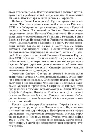 29
этом процессе царя. Противоречивый характер патри-
арха и его преобразований: ссора с царем. Низложение
Никона. Итоги спора «священства» с «царством».
Война с Речью Посполитой. Русско-крымские отно-
шения. Три направления внешней политики России в
XVII  в. «Собирание» православных земель. «Русский
народ» в Речи Посполитой и Россия. Восстание под
предводительством Богдана Хмельницкого. Переяслав-
ская рада — воссоединение Украины с Россией. Война
России с Речью Посполитой за Украину: причины, ход,
итоги. Вмешательство Швеции в войну. Русско-швед-
ская война: борьба за выход к Балтийскому морю.
Неудачи Кардисского мира. Положительные итоги
Андрусовского перемирия и «вечного мира» с Поль-
шей. Специфика отношений России с Крымом и Турци-
ей в XVII столетии. Поминки и набеги крымцев на рос-
сийские земли, их отрицательное влияние на развитие
страны. Меры царского правительства по обороне юж-
ных границ. Засечные черты. Специфика колонизации
южных земель — однодворцы.
Освоение Сибири. Сибирь до русской колонизации:
этнический состав и численность населения, образ жиз-
ни аборигенных народов. Специфика целей и характе-
ра русской колонизации. Отношения с местными наро-
дами: успехи и проблемы. Северный и южный пути
продвижения русских первопроходцев. Семен Дежнев.
Ерофей Хабаров. Выход к Тихому океану и начало
освоения Дальнего Востока. Русское население Сиби-
ри: особенности хозяйственной жизни и крепостниче-
ских отношений.
Россия при Федоре Алексеевиче. Борьба за власть
придворных группировок: Милославские, Нарышкины
и сподвижники царя Федора. Преобразования в сфере
управления: уничтожение местничества. Начало борь-
бы за выход к Черному морю. Русско-турецкая война
1677—1681  гг.  — Чигиринские походы. Бахчисарай-
ский мирный договор: неопределенный характер ито-
гов войны.
 