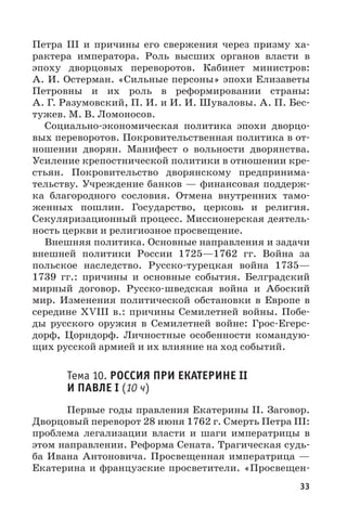 33
Петра  III и причины его свержения через призму ха-
рактера императора. Роль высших органов власти в
эпоху дворцовых переворотов. Кабинет министров:
А. И. Остерман. «Сильные персоны» эпохи Елизаветы
Петровны и их роль в реформировании страны:
А. Г. Разумовский, П. И. и И. И. Шуваловы. А. П. Бес-
тужев. М. В. Ломоносов.
Социально-экономическая политика эпохи дворцо-
вых переворотов. Покровительственная политика в от-
ношении дворян. Манифест о вольности дворянства.
Усиление крепостнической политики в отношении кре-
стьян. Покровительство дворянскому предпринима-
тельству. Учреждение банков — финансовая поддерж-
ка благородного сословия. Отмена внутренних тамо-
женных пошлин. Государство, церковь и религия.
Секуляризационный процесс. Миссионерская деятель-
ность церкви и религиозное просвещение.
Внешняя политика. Основные направления и задачи
внешней политики России 1725—1762  гг. Война за
польское наследство. Русско-турецкая война 1735—
1739  гг.: причины и основные события. Белградский
мирный договор. Русско-шведская война и Абоский
мир. Изменения политической обстановки в Европе в
середине XVIII в.: причины Семилетней войны. Побе-
ды русского оружия в Семилетней войне: Грос-Егерс-
дорф, Цорндорф. Личностные особенности командую-
щих русской армией и их влияние на ход событий.
Тема 10. РОССИЯ ПРИ ЕКАТЕРИНЕ II
И ПАВЛЕ I (10 ч)
Первые годы правления Екатерины II. Заговор.
Дворцовый переворот 28 июня 1762 г. Смерть Петра III:
проблема легализации власти и шаги императрицы в
этом направлении. Реформа Сената. Трагическая судь-
ба Ивана Антоновича. Просвещенная императрица  —
Екатерина и французские просветители. «Просвещен-
 