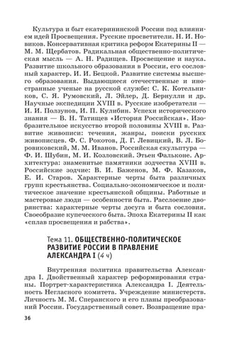 36
Культура и быт екатерининской России под влияни-
ем идей Просвещения. Русские просветители. Н. И. Но-
виков. Консервативная критика реформ Екатерины II —
М. М. Щербатов. Радикальная общественно-политиче-
ская мысль  — А.  Н.  Радищев. Просвещение и наука.
Развитие школьного образования в России, его сослов-
ный характер. И. И. Бецкой. Развитие системы высше-
го образования. Выдающиеся отечественные и ино-
странные ученые на русской службе: С.  К.  Котельни-
ков, С.  Я.  Румовский, Л.  Эйлер, Д.  Бернулли и др.
Научные экспедиции XVIII в. Русские изобретатели —
И. И. Ползунов, И. П. Кулибин. Успехи исторического
знания — В. Н. Татищев «История Российская». Изо-
бразительное искусство второй половины XVIII в. Раз-
витие живописи: течения, жанры, поиски русских
живописцев. Ф. С. Рокотов, Д. Г. Левицкий, В. Л. Бо-
ровиковский, М. М. Иванов. Российская скульптура —
Ф. И. Шубин, М. И. Козловский. Этьен Фальконе. Ар-
хитектура: знаменитые памятники зодчества XVIII  в.
Российские зодчие: В.  И.  Баженов, М.  Ф.  Казаков,
Е.  И.  Старов. Характерные черты быта различных
групп крестьянства. Социально-экономическое и поли-
тическое значение крестьянской общины. Работные и
мастеровые люди — особенности быта. Расслоение дво-
рянства: характерные черты досуга и быта сословия.
Своеобразие купеческого быта. Эпоха Екатерины II как
«сплав просвещения и рабства».
Тема 11. ОБЩЕСТВЕННОПОЛИТИЧЕСКОЕ
РАЗВИТИЕ РОССИИ В ПРАВЛЕНИЕ
АЛЕКСАНДРА I (4 ч)
Внутренняя политика правительства Алексан-
дра  I. Двойственный характер реформирования стра-
ны. Портрет-характеристика Александра  I. Деятель-
ность Негласного комитета. Учреждение министерств.
Личность М. М. Сперанского и его планы преобразова-
ний России. Государственный совет. Возвращение пра-
 