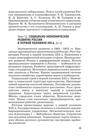 39
идеи русского либерализма. Поиск путей развития Рос-
сии западниками и славянофилами: Т. Н. Грановский,
К.  Д.  Кавелин, А.  С.  Хомяков, Ю.  Ф.  Самарин и др.
Проникновение в Россию идей утопического социализма.
Кружок М. В. Буташевича-Петрашевского и расправа
правительства с его участниками. А. И. Герцен и рож-
дение теории «русского» («общинного») социализма.
Тема 13. СОЦИАЛЬНОЭКОНОМИЧЕСКОЕ
РАЗВИТИЕ РОССИИ
В ПЕРВОЙ ПОЛОВИНЕ XIX в. (4 ч)
Экономическое развитие в 1801—1855  гг. Кри-
зисные противоречия крепостнической России. Рост тер-
ритории России в первой половине XIX в. Изменения в
социо-демографической ситуации в стране. Промышлен-
ное развитие России в дореформенный период. Начало
промышленного переворота в России — особенности пе-
реходного периода. Развитие транспортной инфраструк-
туры государства. Источники первоначального накопле-
ния капитала в России. Кризис традиционной системы
сельского хозяйства: характерные черты и особенности.
Социальный строй в первой половине XIX в. Измене-
ния в социальной структуре крестьянства. Противоре-
чивый характер сельской общины. Российское дворян-
ство: особенности социального расслоения. Роль граж-
данских чинов и воинских званий в социальной
иерархии. Характерные черты дворянской службы.
Жизнь городских слоев общества. Купеческие дина-
стии. Новые слои населения: предприниматели, про-
мышленные рабочие, разночинцы.
Русская православная церковь в первой половине
XIX в. Государственная политика в отношении церкви:
бюрократизация управления. Экуменистические пои-
ски Александра I — Библейское общество. Старчество
как духовная оппозиция. Характерные черты социаль-
ного облика русского духовенства: внутренние пробле-
мы развития.
 