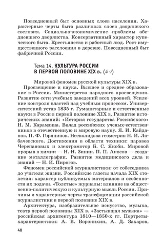 40
Повседневный быт основных слоев населения. Ха-
рактерные черты быта различных слоев дворянского
сословия. Социально-экономические проблемы обе-
дневшего дворянства. Консервативный характер купе-
ческого быта. Крестьянство и работный люд. Рост иму-
щественного расслоения в деревне. Повседневный быт
фабричной России.
Тема 14. КУЛЬТУРА РОССИИ
В ПЕРВОЙ ПОЛОВИНЕ XIX в. (4 ч)
Мировой феномен русской культуры XIX в.
Просвещение и наука. Высшее и среднее образова-
ние в России. Министерство народного просвещения.
Развитие сети учебных заведений всех уровней. Усиле-
ние контроля властей над учебным процессом. Универ-
ситетский устав 1835 г. Гуманитарные и естественные
науки в Росси в первой половине XIX в. Развитие исто-
рических знаний: «История государства Российского»
Н.  М.  Карамзина. Вклад российских ученых-естествен-
ников в отечественную и мировую науку. Я. И. Кайда-
нов. П. Ф. Горянинов. Неевклидова геометрия Н. И. Ло-
бачевского. Достижения в области техники: паровоз
Черепановых и электромотор Б. С. Якоби. Мировой
прорыв в химии — Н. Н. Зинин. П. П. Аносов — созда-
ние металлографии. Развитие медицинского дела и
знаний — Н. И. Пирогов.
Феномен российской журналистики: от собеседника
до учителя жизни. Российские газеты начала XIX сто-
летия: характер публикуемых материалов и особенно-
сти их подачи. «Толстые» журналы: влияние на общест-
венно-политическую и культурную мысль России. При-
чины и характерные черты трансформации российской
журналистики в первой половине XIX в.
Архитектура, изобразительное искусство, музыка,
театр первой половины XIX в. «Застывшая музыка» —
российская архитектура 1810—1850-х  гг. Портреты-
характеристики: А.  В.  Воронихин, А.  Д.  Захаров,
 