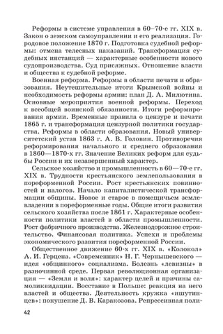 42
Реформы в системе управления в 60–70-е гг. XIX в.
Закон о земском самоуправлении и его реализация. Го-
родовое положение 1870 г. Подготовка судебной рефор-
мы: отмена телесных наказаний. Трансформация су-
дебных инстанций — характерные особенности нового
судопроизводства. Суд присяжных. Отношение власти
и общества к судебной реформе.
Военная реформа. Реформы в области печати и обра-
зования. Неутешительные итоги Крымской войны и
необходимость реформы армии: план Д. А. Милютина.
Основные мероприятия военной реформы. Переход
к всеобщей воинской обязанности. Итоги реформиро-
вания армии. Временные правила о цензуре и печати
1865 г. и трансформация цензурной политики государ-
ства. Реформы в области образования. Новый универ-
ситетский устав 1863  г. А.  В.  Головин. Противоречия
реформирования начального и среднего образования
в 1860—1870-х гг. Значение Великих реформ для судь-
бы России и их незавершенный характер.
Сельское хозяйство и промышленность в 60—70-е гг.
XIX  в. Трудности крестьянского землепользования в
пореформенной России. Рост крестьянских повинно-
стей и налогов. Начало капиталистической трансфор-
мации общины. Новое и старое в помещичьем земле-
владении в пореформенные годы. Общие итоги развития
сельского хозяйства после 1861 г. Характерные особен-
ности политики властей в области промышленности.
Рост фабричного производства. Железнодорожное строи-
тельство. Финансовая политика. Успехи и проблемы
экономического развития пореформенной России.
Общественное движение 60-х  гг. XIX  в. «Колокол»
А. И. Герцена. «Современник» Н. Г. Чернышевского —
идея «общинного» социализма. Болезнь «левизны» в
разночинной среде. Первая революционная организа-
ция — «Земля и воля»: характер целей и причины са-
моликвидации. Восстание в Польше: реакция на него
властей и общества. Деятельность кружка «ишутин-
цев»: покушение Д. В. Каракозова. Репрессивная поли-
 