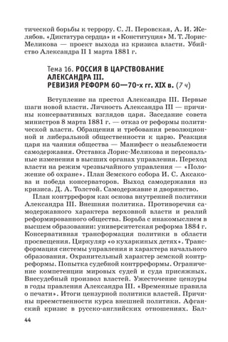 44
тической борьбы к террору. С. Л. Перовская, А. И. Же-
лябов. «Диктатура сердца» и «Конституция» М. Т. Лорис-
Меликова  — проект выхода из кризиса власти. Убий-
ство Александра II 1 марта 1881 г.
Тема 16. РОССИЯ В ЦАРСТВОВАНИЕ
АЛЕКСАНДРА III.
РЕВИЗИЯ РЕФОРМ 6070х гг. XIX в. (7 ч)
Вступление на престол Александра III. Первые
шаги новой власти. Личность Александра III — причи-
ны консервативных взглядов царя. Заседание совета
министров 8 марта 1881 г. — отказ от реформы полити-
ческой власти. Обращения и требования революцион-
ной и либеральной общественности к царю. Реакция
царя на чаяния общества — Манифест о незыблемости
самодержавия. Отставка Лорис-Меликова и персональ-
ные изменения в высших органах управления. Переход
власти на режим чрезвычайного управления — «Поло-
жение об охране». План Земского собора И. С. Аксако-
ва и победа консерваторов. Выход самодержавия из
кризиса. Д. А. Толстой. Самодержавие и дворянство.
План контрреформ как основа внутренней политики
Александра III. Внешняя политика. Противоречия са-
модержавного характера верховной власти и реалий
реформированного общества. Борьба с инакомыслием в
высшем образовании: университетская реформа 1884 г.
Консервативная трансформация политики в области
просвещения. Циркуляр «о кухаркиных детях». Транс-
формация системы управления и характера начального
образования. Охранительный характер земской контр-
реформы. Попытка судебной контрреформы. Ограниче-
ние компетенции мировых судей и суда присяжных.
Внесудебный произвол властей. Ужесточение цензуры
в годы правления Александра III. «Временные правила
о печати». Итоги цензурной политики властей. Причи-
ны преемственности курса внешней политики. Афган-
ский кризис в русско-английских отношениях. Бал-
 