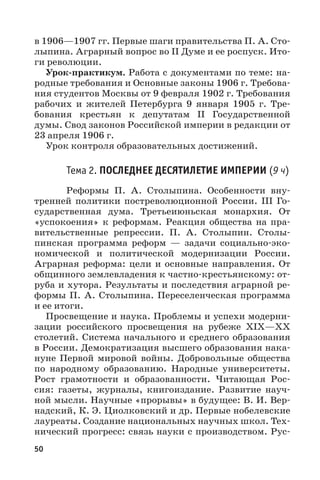 50
в 1906—1907 гг. Первые шаги правительства П. А. Сто-
лыпина. Аграрный вопрос во II Думе и ее роспуск. Ито-
ги революции.
Урок-практикум. Работа с документами по теме: на-
родные требования и Основные законы 1906 г. Требова-
ния студентов Москвы от 9 февраля 1902 г. Требования
рабочих и жителей Петербурга 9  января 1905  г. Тре-
бования крестьян к депутатам II Государственной
думы. Свод законов Российской империи в редакции от
23 апреля 1906 г.
Урок контроля образовательных достижений.
Тема 2. ПОСЛЕДНЕЕ ДЕСЯТИЛЕТИЕ ИМПЕРИИ (9 ч)
Реформы П.  А.  Столыпина. Особенности вну-
тренней политики постреволюционной России. III Го-
сударственная дума. Третьеиюньская монархия. От
«успокоения» к реформам. Реакция общества на пра-
вительственные репрессии. П.  А.  Столыпин. Столы-
пинская программа реформ  — задачи социально-эко-
номической и политической модернизации России.
Аграрная реформа: цели и основные направления. От
общинного землевладения к частно-крестьянскому: от-
руба и хутора. Результаты и последствия аграрной ре-
формы П. А. Столыпина. Переселенческая программа
и ее итоги.
Просвещение и наука. Проблемы и успехи модерни-
зации российского просвещения на рубеже XIХ—ХХ
столетий. Система начального и среднего образования
в России. Демократизация высшего образования нака-
нуне Первой мировой войны. Добровольные общества
по народному образованию. Народные университеты.
Рост грамотности и образованности. Читающая Рос-
сия: газеты, журналы, книгоиздание. Развитие науч-
ной мысли. Научные «прорывы» в будущее: В. И. Вер-
надский, К. Э. Циолковский и др. Первые нобелевские
лауреаты. Создание национальных научных школ. Тех-
нический прогресс: связь науки с производством. Рус-
 
