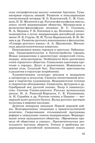 51
ская географическая школа: освоение Арктики. Гума-
нитарная отрасль знаний. Развитие и популяризация
отечественной истории: В. О. Ключевский, С. М. Соло-
вьев, П. Н. Милюков и др. Русская философская мысль,
поиск путей модернизации общества. Материализм и
религиозно-философские искания: В.  С.  Соловьев,
Н. А. Бердяев, Г. В. Плеханов и др. Полемика ученых-
экономистов о путях модернизации российской эконо-
мики: П. Б. Струве, М. И. Туган-Барановский, В. И. Ле-
нин и др. Развитие русского языкознания и филологии.
«Словарь русского языка» А.  А.  Шахматова. Москов-
ская диалектологическая комиссия.
Повседневная жизнь горожан и крестьян. Урбаниза-
ция. Градостроительство и благоустройство городов.
Новые направления в архитектуре: неорусский стиль,
модерн, неоклассицизм. Особенности быта различных
слоев городского общества. Социальная адаптация кре-
стьян в городах. Досуг и развлечения. Изменения в
жизни села. Сельский быт. Расслоение крестьянства
и различия в структуре потребления.
Художественная культура: реализм и модернизм
в литературе и искусстве. Сюжеты отечественной исто-
рии в творчестве художников. Модернистские течения
и творческие объединения. Символизм, футуризм и др.
Серебряный век русской поэзии. Театр и киноискус-
ство. Система Станиславского. Русская музыкальная
школа. Н.  А.  Римский-Корсаков, С.  В.  Рахманинов,
А. Н. Скрябин и др. Русские сезоны в Париже — все-
мирный взлет русского балета. Вклад русских мастеров
культуры в мировое наследие.
Думская монархия накануне Первой мировой вой-
ны. Консервативные тенденции в правительственной
политике. Сворачивание столыпинской программы
реформ и замедление темпов модернизации. Формиро-
вание основ гражданского общества. «Временные пра-
вила об обществах и союзах». Просветительская дея-
тельность научных обществ. Успехи и проблемы мо-
дернизации российской экономики. Создание новых
 