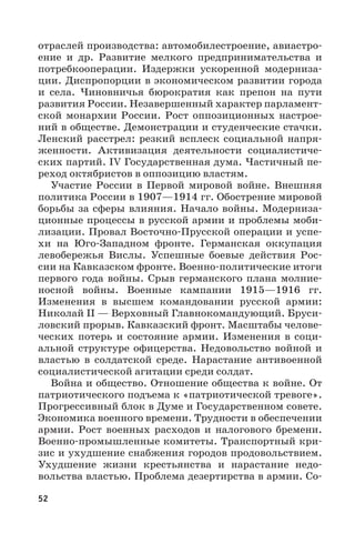 52
отраслей производства: автомобилестроение, авиастро-
ение и др. Развитие мелкого предпринимательства и
потребкооперации. Издержки ускоренной модерниза-
ции. Диспропорции в экономическом развитии города
и села. Чиновничья бюрократия как препон на пути
развития России. Незавершенный характер парламент-
ской монархии России. Рост оппозиционных настрое-
ний в обществе. Демонстрации и студенческие стачки.
Ленский расстрел: резкий всплеск социальной напря-
женности. Активизация деятельности социалистиче-
ских партий. IV Государственная дума. Частичный пе-
реход октябристов в оппозицию властям.
Участие России в Первой мировой войне. Внешняя
политика России в 1907—1914 гг. Обострение мировой
борьбы за сферы влияния. Начало войны. Модерниза-
ционные процессы в русской армии и проблемы моби-
лизации. Провал Восточно-Прусской операции и успе-
хи на Юго-Западном фронте. Германская оккупация
левобережья Вислы. Успешные боевые действия Рос-
сии на Кавказском фронте. Военно-политические итоги
первого года войны. Срыв германского плана молние-
носной войны. Военные кампании 1915—1916  гг.
Изменения в высшем командовании русской армии:
Николай II — Верховный Главнокомандующий. Бруси-
ловский прорыв. Кавказский фронт. Масштабы челове-
ческих потерь и состояние армии. Изменения в соци-
альной структуре офицерства. Недовольство войной и
властью в солдатской среде. Нарастание антивоенной
социалистической агитации среди солдат.
Война и общество. Отношение общества к войне. От
патриотического подъема к «патриотической тревоге».
Прогрессивный блок в Думе и Государственном совете.
Экономика военного времени. Трудности в обеспечении
армии. Рост военных расходов и налогового бремени.
Военно-промышленные комитеты. Транспортный кри-
зис и ухудшение снабжения городов продовольствием.
Ухудшение жизни крестьянства и нарастание недо-
вольства властью. Проблема дезертирства в армии. Со-
 