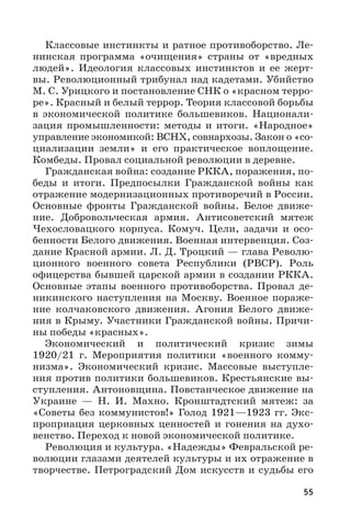 55
Классовые инстинкты и ратное противоборство. Ле-
нинская программа «очищения» страны от «вредных
людей». Идеология классовых инстинктов и ее жерт-
вы. Революционный трибунал над кадетами. Убийство
М. С. Урицкого и постановление СНК о «красном терро-
ре». Красный и белый террор. Теория классовой борьбы
в экономической политике большевиков. Национали-
зация промышленности: методы и итоги. «Народное»
управление экономикой: ВСНХ, совнархозы. Закон о «со-
циализации земли» и его практическое воплощение.
Комбеды. Провал социальной революции в деревне.
Гражданская война: создание РККА, поражения, по-
беды и итоги. Предпосылки Гражданской войны как
отражение модернизационных противоречий в России.
Основные фронты Гражданской войны. Белое движе-
ние. Добровольческая армия. Антисоветский мятеж
Чехословацкого корпуса. Комуч. Цели, задачи и осо-
бенности Белого движения. Военная интервенция. Соз-
дание Красной армии. Л. Д. Троцкий — глава Револю-
ционного военного совета Республики (РВСР). Роль
офицерства бывшей царской армии в создании РККА.
Основные этапы военного противоборства. Провал де-
никинского наступления на Москву. Военное пораже-
ние колчаковского движения. Агония Белого движе-
ния в Крыму. Участники Гражданской войны. Причи-
ны победы «красных».
Экономический и политический кризис зимы
1920/21  г. Мероприятия политики «военного комму-
низма». Экономический кризис. Массовые выступле-
ния против политики большевиков. Крестьянские вы-
ступления. Антоновщина. Повстанческое движение на
Украине  — Н.  И.  Махно. Кронштадтский мятеж: за
«Советы без коммунистов!» Голод 1921—1923 гг. Экс-
проприация церковных ценностей и гонения на духо-
венство. Переход к новой экономической политике.
Революция и культура. «Надежды» Февральской ре-
волюции глазами деятелей культуры и их отражение в
творчестве. Петроградский Дом искусств и судьбы его
 