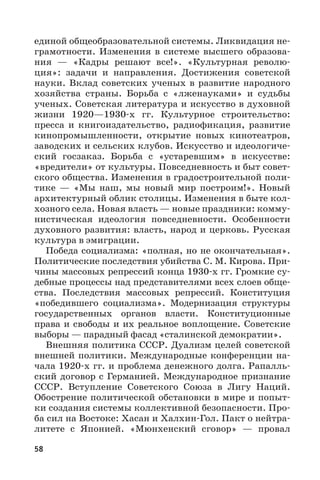 58
единой общеобразовательной системы. Ликвидация не-
грамотности. Изменения в системе высшего образова-
ния  — «Кадры решают все!». «Культурная револю-
ция»: задачи и направления. Достижения советской
науки. Вклад советских ученых в развитие народного
хозяйства страны. Борьба с «лженауками» и судьбы
ученых. Советская литература и искусство в духовной
жизни 1920—1930-х гг. Культурное строительство:
пресса и книгоиздательство, радиофикация, развитие
кинопромышленности, открытие новых кинотеатров,
заводских и сельских клубов. Искусство и идеологиче-
ский госзаказ. Борьба с «устаревшим» в искусстве:
«вредители» от культуры. Повседневность и быт совет-
ского общества. Изменения в градостроительной поли-
тике  — «Мы наш, мы новый мир построим!». Новый
архитектурный облик столицы. Изменения в быте кол-
хозного села. Новая власть — новые праздники: комму-
нистическая идеология повседневности. Особенности
духовного развития: власть, народ и церковь. Русская
культура в эмиграции.
Победа социализма: «полная, но не окончательная».
Политические последствия убийства С. М. Кирова. При-
чины массовых репрессий конца 1930-х гг. Громкие су-
дебные процессы над представителями всех слоев обще-
ства. Последствия массовых репрессий. Конституция
«победившего социализма». Модернизация структуры
государственных органов власти. Конституционные
права и свободы и их реальное воплощение. Советские
выборы — парадный фасад «сталинской демократии».
Внешняя политика СССР. Дуализм целей советской
внешней политики. Международные конференции на-
чала 1920-х гг. и проблема денежного долга. Рапалль-
ский договор с Германией. Международное признание
СССР. Вступление Советского Союза в Лигу Наций.
Обострение политической обстановки в мире и попыт-
ки создания системы коллективной безопасности. Про-
ба сил на Востоке: Хасан и Халхин-Гол. Пакт о нейтра-
литете с Японией. «Мюнхенский сговор»  — провал
 
