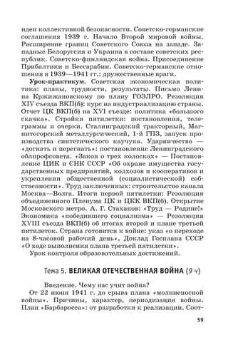 59
идеи коллективной безопасности. Советско-германские
соглашения 1939  г. Начало Второй мировой войны.
Расширение границ Советского Союза на западе. За-
падные Белоруссия и Украина в составе советских рес-
публик. Советско-финляндская война. Присоединение
Прибалтики и Бессарабии. Советско-германские отно-
шения в 1939—1941 гг.: дружественные враги.
Урок-практикум. Советская экономическая поли-
тика: планы, трудности, результаты. Письмо Лени-
на Кржижановскому по плану ГОЭЛРО. Резолюция
XIV съезда ВКП(б): курс на индустриализацию страны.
Отчет ЦК ВКП(б) на XVI съезде: политика «большого
скачка». Стройки пятилетки: постановления, теле-
граммы и очерки. Сталинградский тракторный, Маг-
нитогорский металлургический, 1-й ГПЗ, запуск про-
изводства синтетического каучука. Ударничество  —
«догнать и перегнать»: постановление Ленинградского
облпрофсовета. «Закон о трех колосках» — Постанов-
ление ЦИК и СНК СССР «Об охране имущества госу-
дарственных предприятий, колхозов и кооперативов и
укреплении общественной (социалистической) соб-
ственности». Труд заключенных: строительство канала
Москва—Волга. Итоги первой пятилетки: Резолюция
объединенного Пленума ЦК и ЦКК ВКП(б). Открытие
Московского метро. А. Г. Стаханов: «Труд — Родине!»
Экономика «победившего социализма»  — Резолюция
XVIII съезда ВКП(б) об итогах второй и плане третьей
пятилеток. Страна готовится к войне: указ «о переходе
на 8-часовой рабочий день», Доклад Госплана СССР
«О ходе выполнения плана третьей пятилетки».
Урок контроля образовательных достижений.
Тема 5. ВЕЛИКАЯ ОТЕЧЕСТВЕННАЯ ВОЙНА (9 ч)
Введение. Чему нас учит война?
От 22 июня 1941  г. до срыва плана «молниеносной
войны». Причины, характер, периодизация войны.
План «Барбаросса»: от разработки к реализации. Соот-
 