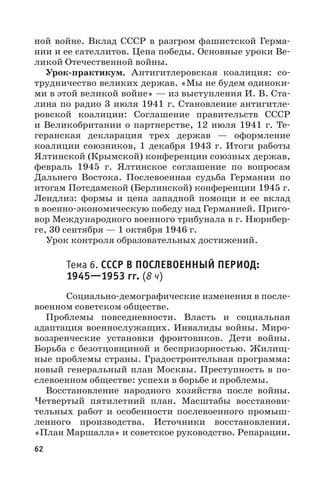 62
ной войне. Вклад СССР в разгром фашистской Герма-
нии и ее сателлитов. Цена победы. Основные уроки Ве-
ликой Отечественной войны.
Урок-практикум. Антигитлеровская коалиция: со-
трудничество великих держав. «Мы не будем одиноки-
ми в этой великой войне» — из выступления И. В. Ста-
лина по радио 3 июля 1941 г. Становление антигитле-
ровской коалиции: Соглашение правительств СССР
и Великобритании о партнерстве, 12 июля 1941 г. Те-
геранская декларация трех держав — оформление
коалиции союзников, 1 декабря 1943 г. Итоги работы
Ялтинской (Крымской) конференции союзных держав,
февраль 1945  г. Ялтинское соглашение по вопросам
Дальнего Востока. Послевоенная судьба Германии по
итогам Потсдамской (Берлинской) конференции 1945 г.
Лендлиз: формы и цена западной помощи и ее вклад
в военно-экономическую победу над Германией. Приго-
вор Международного военного трибунала в г. Нюрнбер-
ге, 30 сентября — 1 октября 1946 г.
Урок контроля образовательных достижений.
Тема 6. СССР В ПОСЛЕВОЕННЫЙ ПЕРИОД:
19451953 гг. (8 ч)
Социально-демографические изменения в после-
военном советском обществе.
Проблемы повседневности. Власть и социальная
адаптация военнослужащих. Инвалиды войны. Миро-
воззренческие установки фронтовиков. Дети войны.
Борьба с безотцовщиной и беспризорностью. Жилищ-
ные проблемы страны. Градостроительная программа:
новый генеральный план Москвы. Преступность в по-
слевоенном обществе: успехи в борьбе и проблемы.
Восстановление народного хозяйства после войны.
Четвертый пятилетний план. Масштабы восстанови-
тельных работ и особенности послевоенного промыш-
ленного производства. Источники восстановления.
«План Маршалла» и советское руководство. Репарации.
 