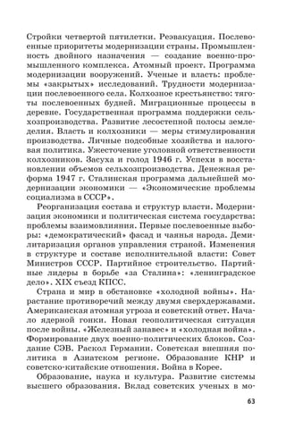 63
Стройки четвертой пятилетки. Реэвакуация. Послево-
енные приоритеты модернизации страны. Промышлен-
ность двойного назначения  — создание военно-про-
мышленного комплекса. Атомный проект. Программа
модернизации вооружений. Ученые и власть: пробле-
мы «закрытых» исследований. Трудности модерниза-
ции послевоенного села. Колхозное крестьянство: тяго-
ты послевоенных будней. Миграционные процессы в
деревне. Государственная программа поддержки сель-
хозпроизводства. Развитие лесостепной полосы земле-
делия. Власть и колхозники — меры стимулирования
производства. Личные подсобные хозяйства и налого-
вая политика. Ужесточение уголовной ответственности
колхозников. Засуха и голод 1946  г. Успехи в восста-
новлении объемов сельхозпроизводства. Денежная ре-
форма 1947 г. Сталинская программа дальнейшей мо-
дернизации экономики  — «Экономические проблемы
социализма в СССР».
Реорганизация состава и структур власти. Модерни-
зация экономики и политическая система государства:
проблемы взаимовлияния. Первые послевоенные выбо-
ры: «демократический» фасад и чаянья народа. Деми-
литаризация органов управления страной. Изменения
в структуре и составе исполнительной власти: Совет
Министров СССР. Партийное строительство. Партий-
ные лидеры в борьбе «за Сталина»: «ленинградское
дело». XIX съезд КПСС.
Страна и мир в обстановке «холодной войны». На-
растание противоречий между двумя сверхдержавами.
Американская атомная угроза и советский ответ. Нача-
ло ядерной гонки. Новая геополитическая ситуация
после войны. «Железный занавес» и «холодная война».
Формирование двух военно-политических блоков. Соз-
дание СЭВ. Раскол Германии. Советская внешняя по-
литика в Азиатском регионе. Образование КНР и
советско-китайские отношения. Война в Корее.
Образование, наука и культура. Развитие системы
высшего образования. Вклад советских ученых в мо-
 