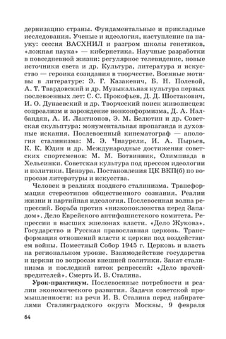 64
дернизацию страны. Фундаментальные и прикладные
исследования. Ученые и идеология, наступление на на-
уку: сессия ВАСХНИЛ и разгром школы генетиков,
«ложная наука» — кибернетика. Научные разработки
в повседневной жизни: регулярное телевидение, новые
источники света и др. Культура, литература и искус-
ство — героика созидания в творчестве. Военные моти-
вы в литературе: Э.  Г.  Казакевич, Б.  Н.  Полевой,
А. Т. Твардовский и др. Музыкальная культура первых
послевоенных лет: С. С. Прокофьев, Д. Д. Шостакович,
И. О. Дунаевский и др. Творческий поиск живописцев:
соцреализм и зарождение нонконформизма, Д. А. Нал-
бандян, А. И. Лактионов, Э. М. Белютин и др. Совет-
ская скульптура: монументальная пропаганда и духов-
ные искания. Послевоенный кинематограф  — аполо-
гия сталинизма: М.  Э.  Чиаурели, И.  А.  Пырьев,
К.  К.  Юдин и др. Международные достижения совет-
ских спортсменов: М.  М.  Ботвинник, Олимпиада в
Хельсинки. Советская культура под прессом идеологии
и политики. Цензура. Постановления ЦК ВКП(б) по во-
просам литературы и искусства.
Человек в реалиях позднего сталинизма. Трансфор-
мация стереотипов общественного сознания. Реалии
жизни и партийная идеология. Послевоенная волна ре-
прессий. Борьба против «низкопоклонства перед Запа-
дом». Дело Еврейского антифашистского комитета. Ре-
прессии в высших эшелонах власти. «Дело Жукова».
Государство и Русская православная церковь. Транс-
формация отношений власти к церкви под воздействи-
ем войны. Поместный Собор 1945 г. Церковь и власть
на региональном уровне. Взаимодействие государства
и церкви по вопросам внешней политики. Закат стали-
низма и последний виток репрессий: «Дело врачей-
вредителей». Смерть И. В. Сталина.
Урок-практикум. Послевоенные потребности и реа-
лии экономического развития. Задачи советской про-
мышленности: из речи И. В. Сталина перед избирате-
лями Сталинградского округа Москвы, 9  февраля
 
