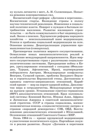 66
ку культа личности с мест, А. И. Солженицын. Попыт-
ка реванша консервативных сил.
Космический старт реформ: «Догоним и перегоним».
Космические старты. Вхождение страны в полосу
научно-технической революции. Изменения в социаль-
ной политике власти. Поворот к нуждам и бытовым по-
требностям населения. Развитие жилищного строи-
тельства — из быта коммунального в быт индивидуаль-
ный. Закон о пенсиях. Хрущевские реформы народного
хозяйства  — неиспользованный шанс модернизации.
Успехи и проблемы социальной модернизации на селе.
Освоение целины. Децентрализация управления про-
мышленностью (совнархозы).
Противоречия политики мирного сосуществования.
Осмысление новых внешнеполитических реалий и
ослабление международной напряженности. Идея мир-
ного сосуществования стран с различными социально-
политическими системами. Прекращение войны в Ко-
рее, урегулирование отношений с соседями (Финлян-
дия, Турция, Афганистан, Иран), подтверждение
нейтралитета Австрии. Международные конфликты:
Венгрия, Суэцкий кризис, проблема Западного Берли-
на и строительство Берлинской стены. Достижения и
кризисы советско-американских отношений. Кариб-
ский кризис — мир на пороге ядерной войны. Диплома-
тия мира и сотрудничества. Международные встречи
на высшем уровне. Установление советско-германских
(ФРГ) дипломатических отношений. Крах колониаль-
ной системы: Ближний Восток, Южная Азия, Африка
и Латинская Америка в советской внешнеполитиче-
ской стратегии. СССР и страны социализма, военно-
экономическая помощь «социалистическому лагерю» и
странам «народной демократии»: СЭВ, ОВД. Восста-
новление дипломатических отношений с Югославией.
Осложнение отношений Советского Союза с КНР.
Осень 1964-го — кризис хрущевской модернизации
и ужесточение политического курса. Партийные лозун-
ги и реалии развития. Лозунг «Догоним и перегоним
 