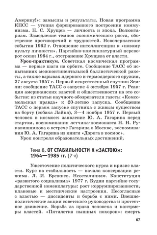 67
Америку!»: замыслы и результаты. Новая программа
КПСС  — утопия форсированного построения комму-
низма. Н.  С.  Хрущев  — личность и эпоха. Волюнта-
ризм. Замедление темпов экономического роста, обо-
стрение противоречий и трудностей. Новочеркасские
события 1962 г. Отношение интеллигенции к «новому
культу личности». Партийно-номенклатурный перево-
рот осени 1964 г., отстранение Хрущева от власти.
Урок-практикум. Советская космическая програм-
ма — первые шаги на орбите. Сообщение ТАСС об ис-
пытаниях межконтинентальной баллистической раке-
ты, а также взрывах ядерного и термоядерного оружия,
27 августа 1957 г. Первый искусственный спутник Зем-
ли: сообщение ТАСС о запуске 4 октября 1957 г. Реак-
ция американских властей и общественности на это со-
бытие: из статьи научного обозревателя газеты «Комсо-
мольская правда» к 20-летию запуска. Сообщение
ТАСС о первом запуске спутника с живым существом
на борту (собака Лайка), 3—4 ноября 1957  г. Первый
человек в космосе: заявление Ю.  А.  Гагарина перед
стартом, воспоминания летчика-космонавта Н. Н. Ру-
кавишникова о встрече Гагарина в Москве, воспомина-
ния Ю. А. Гагарина из книги «Дорога в космос».
Урок контроля образовательных достижений.
Тема 8. ОТ СТАБИЛЬНОСТИ К «ЗАСТОЮ»:
19641985 гг. (7 ч)
Ужесточение политического курса и кризис вла-
сти. Курс на стабильность  — начало консервации ре-
жима. Л.  И.  Брежнев. Неосталинизм. Конституция
«развитого социализма» 1977 г. Будни партийно-госу-
дарственной номенклатуры: рост коррумпированности,
клановые и местнические настроения. Несогласные
с властью  — диссиденты и борьба с ними. Внешне-
политические акции советского руководства и протест-
ное движение. Борьба за права человека и контрме-
ры властей. «Пятилетка пышных похорон»: смерть
 