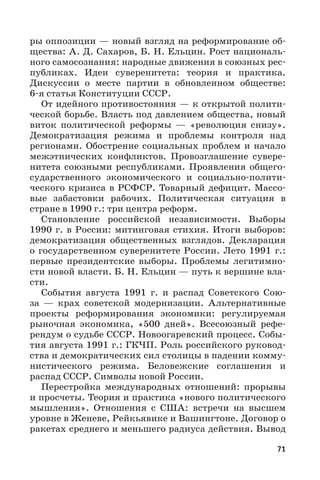 71
ры оппозиции — новый взгляд на реформирование об-
щества: А. Д. Сахаров, Б. Н. Ельцин. Рост националь-
ного самосознания: народные движения в союзных рес-
публиках. Идеи суверенитета: теория и практика.
Дискуссии о месте партии в обновленном обществе:
6-я статья Конституции СССР.
От идейного противостояния — к открытой полити-
ческой борьбе. Власть под давлением общества, новый
виток политической реформы  — «революция снизу».
Демократизация режима и проблемы контроля над
регионами. Обострение социальных проблем и начало
межэтнических конфликтов. Провозглашение сувере-
нитета союзными республиками. Проявления общего-
сударственного экономического и социально-полити-
ческого кризиса в РСФСР. Товарный дефицит. Массо-
вые забастовки рабочих. Политическая ситуация в
стране в 1990 г.: три центра реформ.
Становление российской независимости. Выборы
1990 г. в России: митинговая стихия. Итоги выборов:
демократизация общественных взглядов. Декларация
о государственном суверенитете России. Лето 1991 г.:
первые президентские выборы. Проблемы легитимно-
сти новой власти. Б. Н. Ельцин — путь к вершине вла-
сти.
События августа 1991  г. и распад Советского Сою-
за  — крах советской модернизации. Альтернативные
проекты реформирования экономики: регулируемая
рыночная экономика, «500 дней». Всесоюзный рефе-
рендум о судьбе СССР. Новоогаревский процесс. Собы-
тия августа 1991 г.: ГКЧП. Роль российского руковод-
ства и демократических сил столицы в падении комму-
нистического режима. Беловежские соглашения и
распад СССР. Символы новой России.
Перестройка международных отношений: прорывы
и просчеты. Теория и практика «нового политического
мышления». Отношения с США: встречи на высшем
уровне в Женеве, Рейкьявике и Вашингтоне. Договор о
ракетах среднего и меньшего радиуса действия. Вывод
 