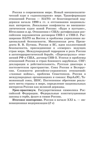 77
Россия в современном мире. Новый внешнеполити-
ческий курс в «однополярном» мире. Трансформация
отношений Россия  — НАТО: от безоговорочной под-
держки начала 1990-х  гг. к отстаиванию националь-
ных интересов. Локальные конфликты во внешнепо-
литическом курсе новой России: «Буря в пустыне»,
Югославия и др. Отношения с США: ратификация рос-
сийским парламентом договоров СНВ-1 и СНВ-2. Рас-
ширение НАТО на Восток и проблемы укрепления на-
циональной безопасности. Мюнхенская речь Прези-
дента В. В. Путина. Россия и ЕС, идеи коллективной
безопасности, присоединение к «семерке» ведущих
стран мира. Международный терроризм и роль России
в антитеррористической борьбе. «Перезагрузка» отно-
шений РФ и США, договор СНВ-3. Успехи и проблемы
отношений России и стран ближнего зарубежья. СНГ:
декларации и действительность. Русская диаспора в
постсоветском пространстве. Союз России и Белорус-
сии. Сложности российско-украинских отношений:
«газовые войны», проблема Севастополя. Россия в
международных организациях и союзах: ЕврАзЭС, Та-
моженный союз, ШОС. Постепенное обретение реаль-
ного места страны в мире, определение национальных
интересов России как великой державы.
Урок-практикум. Государственная символика Рос-
сийской Федерации. Федеральные конституционные
законы о гербе, флаге и гимне России.
Итоговое повторение. Россия в начале XXI в. — ин-
новационная модернизация (2 ч)
 
